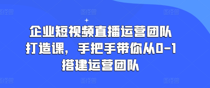 企业短视频直播运营团队打造课，手把手带你从0-1搭建运营团队-资源云