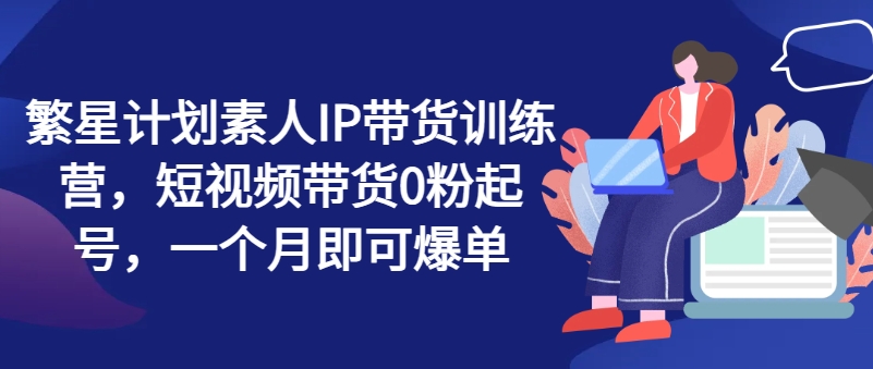 繁星计划素人IP带货训练营，短视频带货0粉起号，一个月即可爆单-资源云