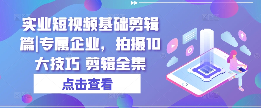 实业短视频基础剪辑篇|专属企业，拍摄10大技巧 剪辑全集-资源云