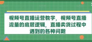 视频号直播运营教学,视频号直播流量的底层逻辑,直播卖货过程中遇到的各种问题-资源云