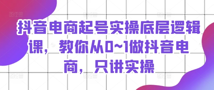 抖音电商起号实操底层逻辑课，教你从0~1做抖音电商，只讲实操-资源云
