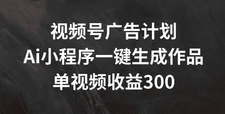 视频号广告计划，AI小程序一键生成作品， 单视频收益300+【揭秘】-资源云