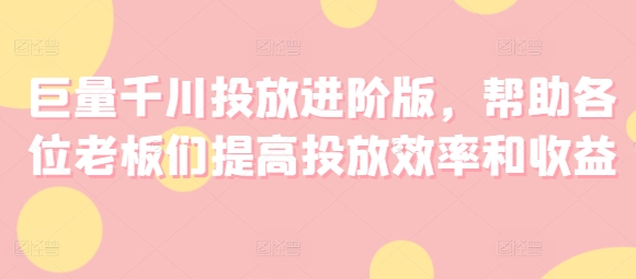 巨量千川投放进阶版，帮助各位老板们提高投放效率和收益-资源云