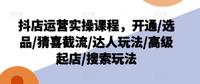 抖店运营实操课程，开通/选品/猜喜截流/达人玩法/高级起店/搜索玩法-资源云