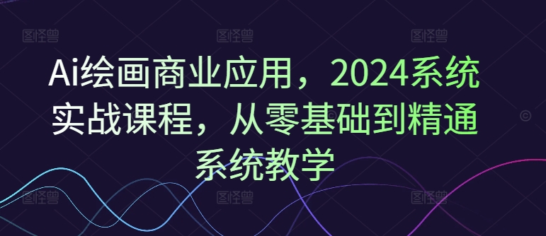 Ai绘画商业应用，2024系统实战课程，从零基础到精通系统教学-资源云
