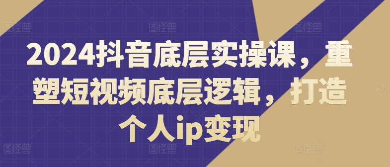 2024抖音底层实操课，​重塑短视频底层逻辑，打造个人ip变现-资源云