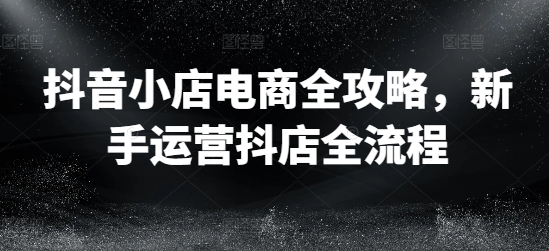 抖音小店电商全攻略，新手运营抖店全流程-资源云