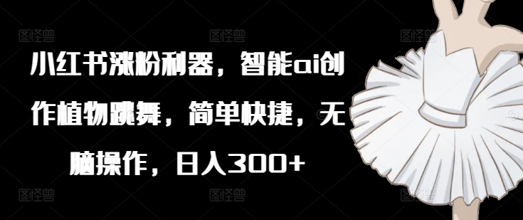 小红书涨粉利器，智能ai创作植物跳舞，简单快捷，无脑操作，日入300+-资源云