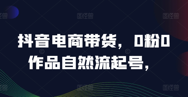 抖音电商带货，0粉0作品自然流起号，热销20多万人的抖音课程的经验分享-资源云