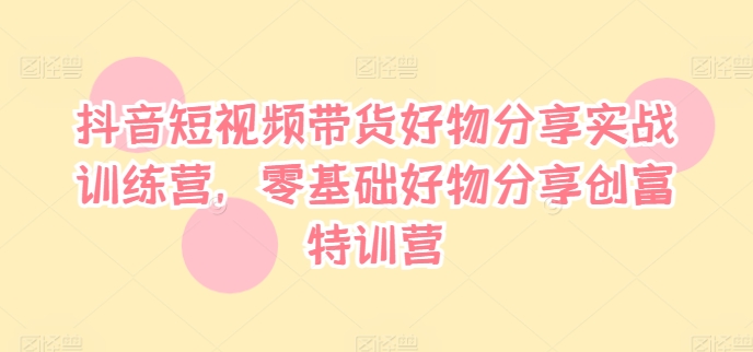 抖音短视频带货好物分享实战训练营，零基础好物分享创富特训营-资源云