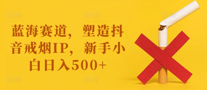 蓝海赛道，塑造抖音戒烟IP，新手小白日入500+【揭秘】-资源云