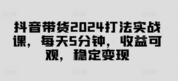 抖音带货2024打法实战课，每天5分钟，收益可观，稳定变现【揭秘】-资源云