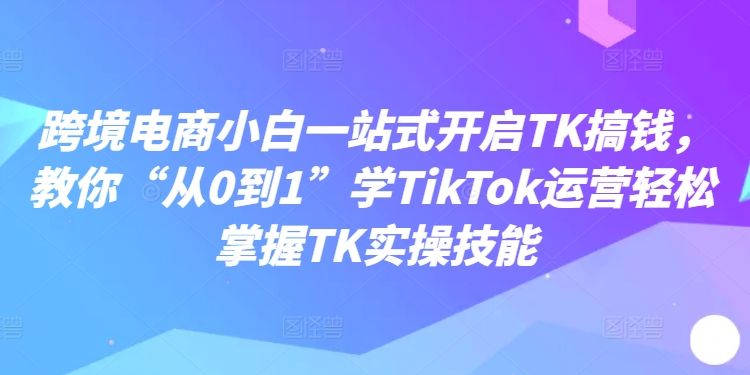 跨境电商小白一站式开启TK搞钱，教你“从0到1”学TikTok运营轻松掌握TK实操技能-资源云