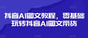 抖音AI图文教程,零基础玩转抖音AI图文带货-资源云
