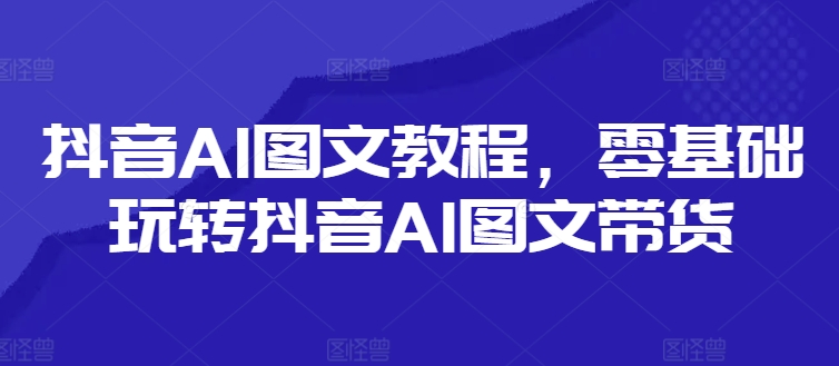 抖音AI图文教程，零基础玩转抖音AI图文带货-资源云