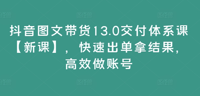 抖音图文带货13.0交付体系课【新课】，快速出单拿结果，高效做账号-资源云
