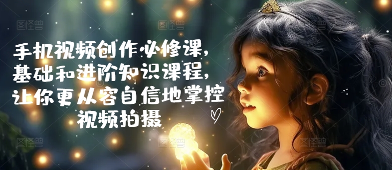 手机视频创作必修课，基础和进阶知识课程，让你更从容自信地掌控视频拍摄-资源云