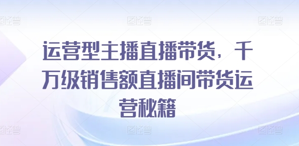 运营型主播直播带货，​千万级销售额直播间带货运营秘籍-资源云