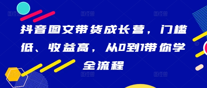 抖音图文带货成长营，门槛低、收益高，从0到1带你学全流程-资源云