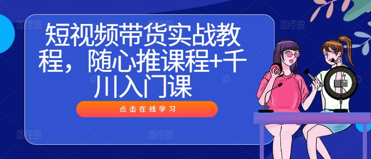 短视频带货实战教程，随心推课程+千川入门课-资源云