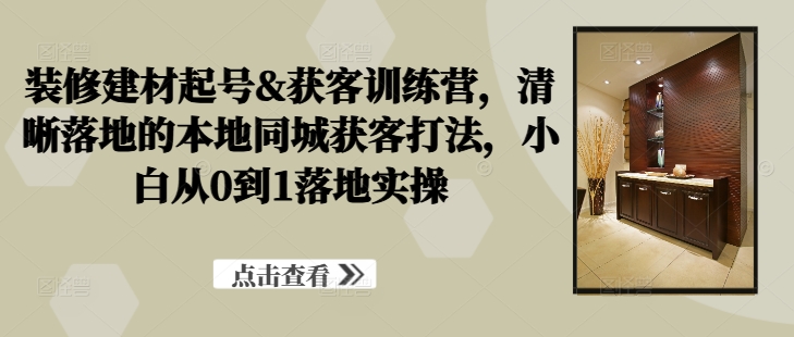 装修建材起号&获客训练营，​清晰落地的本地同城获客打法，小白从0到1落地实操-资源云