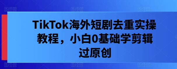 TikTok海外短剧去重实操教程，小白0基础学剪辑过原创-资源云