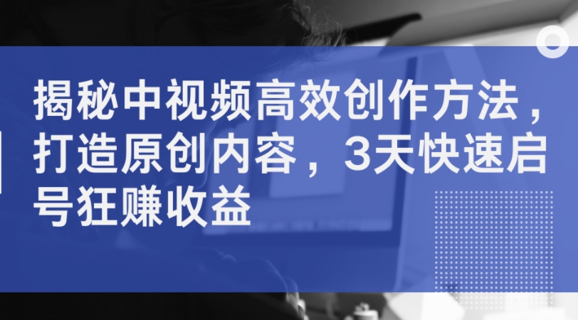 揭秘中视频高效创作方法，打造原创内容，3天快速启号狂赚收益-资源云