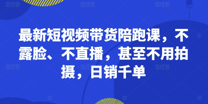 最新短视频带货陪跑课，不露脸、不直播，甚至不用拍摄，日销千单-资源云