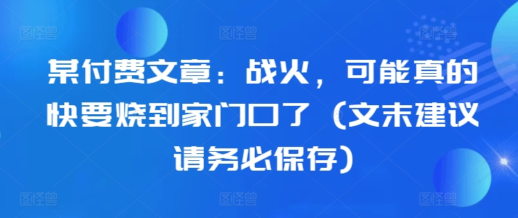 某付费文章：战火，可能真的快要烧到家门口了 (文末建议请务必保存)-资源云