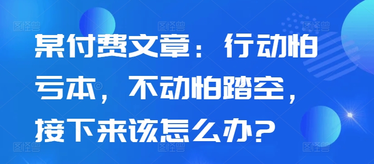 某付费文章：行动怕亏本，不动怕踏空，接下来该怎么办?-资源云