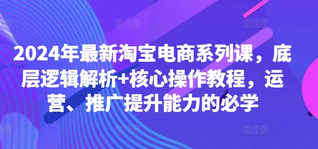 2024年最新淘宝电商系列课，底层逻辑解析+核心操作教程，运营、推广提升能力的必学-资源云