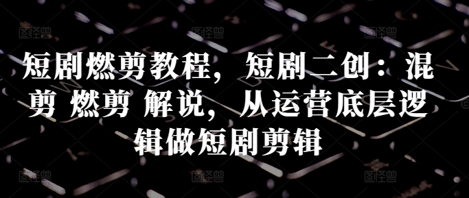 短剧燃剪教程，短剧二创：混剪 燃剪 解说，从运营底层逻辑做短剧剪辑-资源云