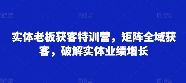 实体老板获客特训营，矩阵全域获客，破解实体业绩增长-资源云