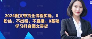​​​​​​2024图文带货全流程实操，0粉丝，不出镜，不直播，0基础学习抖音图文带货-资源云
