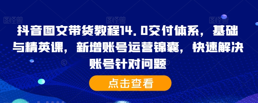 抖音图文带货教程14.0交付体系，基础与精英课，新增账号运营锦囊，快速解决账号针对问题-资源云