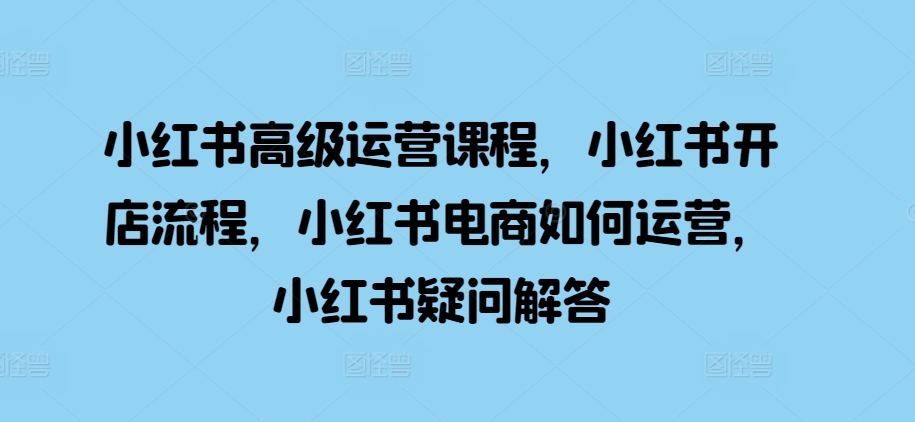 小红书高级运营课程，小红书开店流程，小红书电商如何运营，小红书疑问解答-资源云