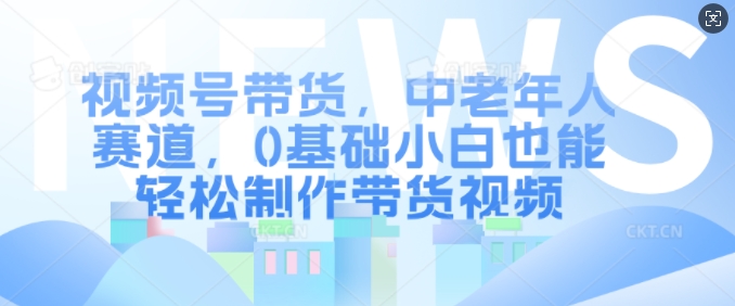 视频号带货，中老年人赛道，0基础小白也能轻松制作带货视频-资源云