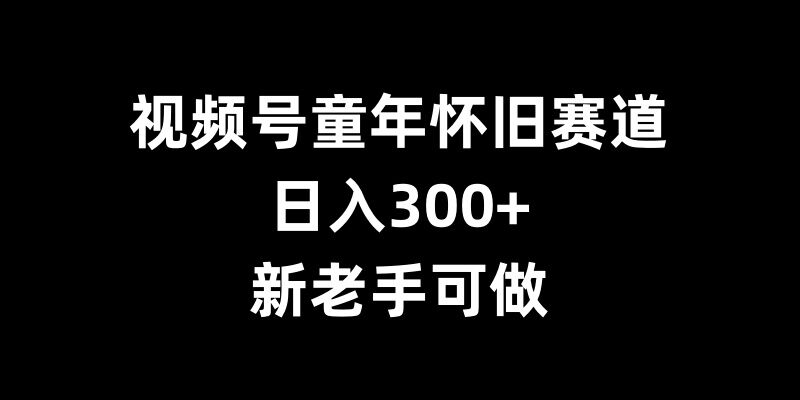 视频号童年怀旧赛道，日入300+，新老手可做【揭秘】-资源云