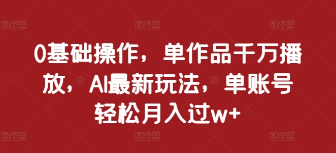0基础操作，单作品千万播放，AI最新玩法，单账号轻松月入过w+【揭秘】-资源云