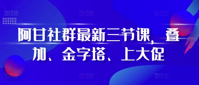 阿甘社群最新三节课，叠加、金字塔、上大促-资源云