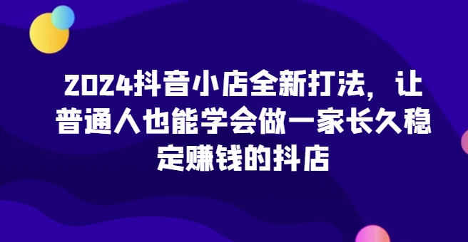 2024抖音小店全新打法，让普通人也能学会做一家长久稳定赚钱的抖店（更新）-资源云