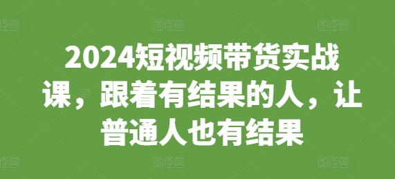 2024短视频带货实战课，跟着有结果的人，让普通人也有结果-资源云