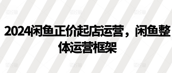 2024闲鱼正价起店运营，闲鱼整体运营框架-资源云