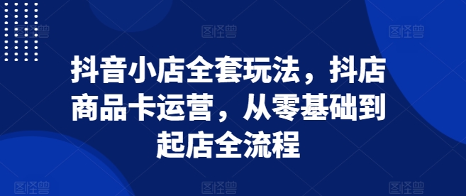 抖音小店全套玩法，抖店商品卡运营，从零基础到起店全流程-资源云