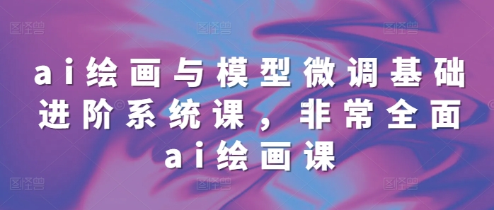 ai绘画与模型微调基础进阶系统课，非常全面ai绘画课(68节)-资源云