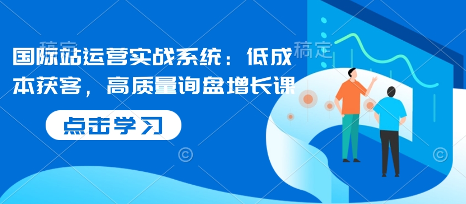 国际站运营实战系统：低成本获客，高质量询盘增长课-资源云