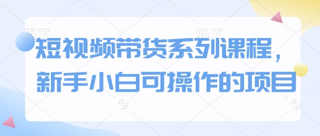 短视频带货系列课程，新手小白可操作的项目-资源云