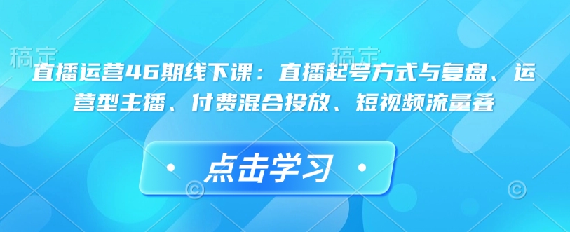 直播运营46期线下课：直播起号方式与复盘、运营型主播、付费混合投放、短视频流量叠-资源云