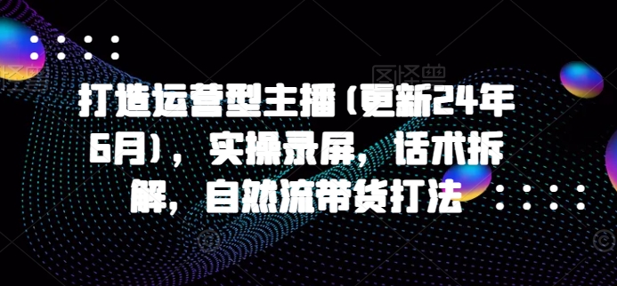 打造运营型主播(更新25年2月)，实操录屏，话术拆解，自然流带货打法-资源云