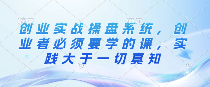 创业实战操盘系统，创业者必须要学的课，实践大于一切真知-资源云